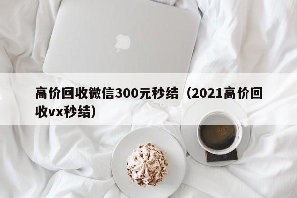 高价回收微信300元秒结（2021高价回收vx秒结）