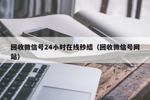 回收微信号24小时在线秒结（回收微信号网站）