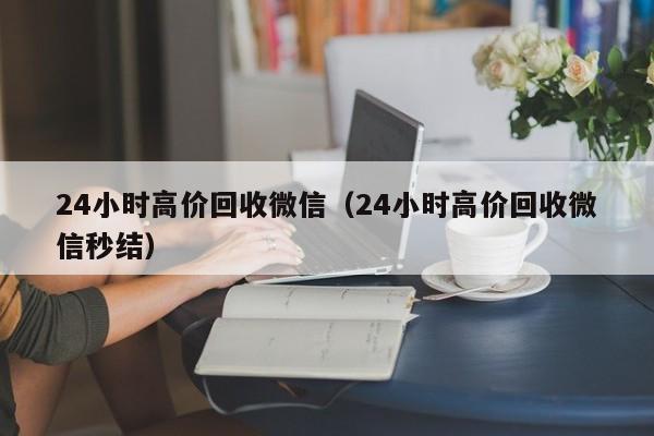 24小时高价回收微信（24小时高价回收微信秒结）