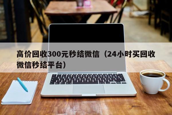 高价回收300元秒结微信（24小时买回收微信秒结平台）