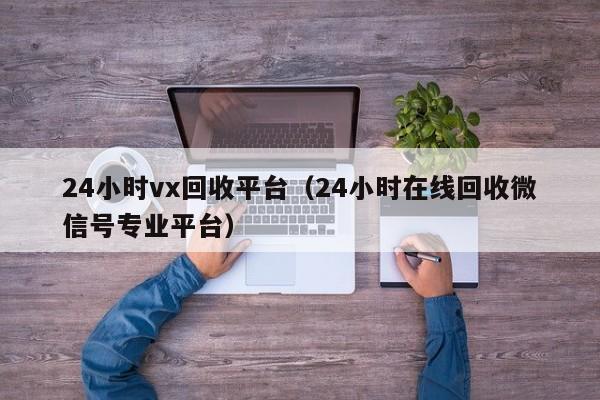24小时vx回收平台（24小时在线回收微信号专业平台）