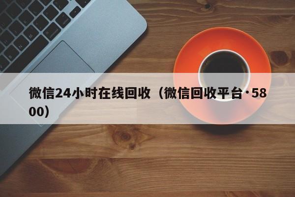 微信24小时在线回收（微信回收平台·5800）