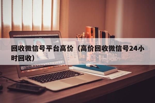 回收微信号平台高价（高价回收微信号24小时回收）