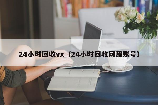 24小时回收vx（24小时回收网赌账号）